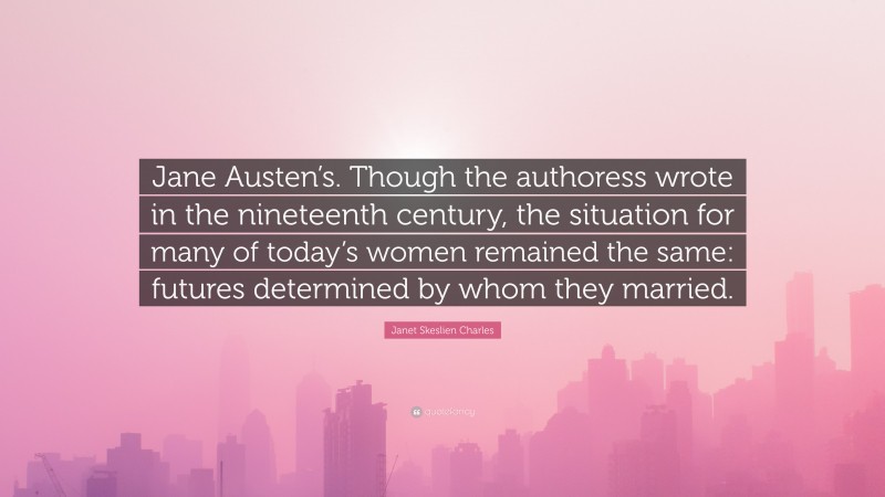 Janet Skeslien Charles Quote: “Jane Austen’s. Though the authoress wrote in the nineteenth century, the situation for many of today’s women remained the same: futures determined by whom they married.”