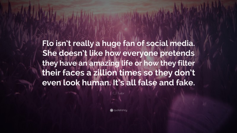 C.J. Tudor Quote: “Flo isn’t really a huge fan of social media. She doesn’t like how everyone pretends they have an amazing life or how they filter their faces a zillion times so they don’t even look human. It’s all false and fake.”