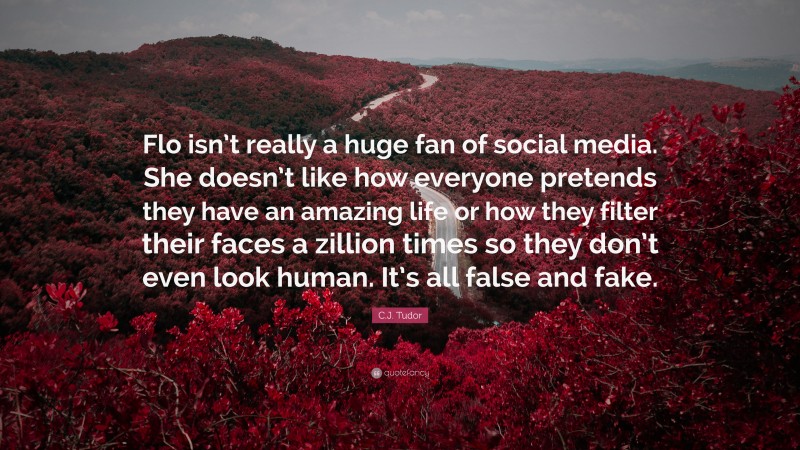 C.J. Tudor Quote: “Flo isn’t really a huge fan of social media. She doesn’t like how everyone pretends they have an amazing life or how they filter their faces a zillion times so they don’t even look human. It’s all false and fake.”