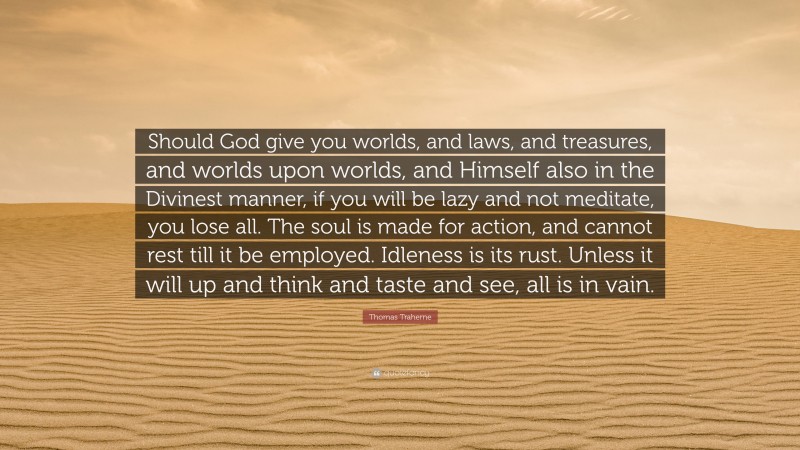 Thomas Traherne Quote: “Should God give you worlds, and laws, and treasures, and worlds upon worlds, and Himself also in the Divinest manner, if you will be lazy and not meditate, you lose all. The soul is made for action, and cannot rest till it be employed. Idleness is its rust. Unless it will up and think and taste and see, all is in vain.”