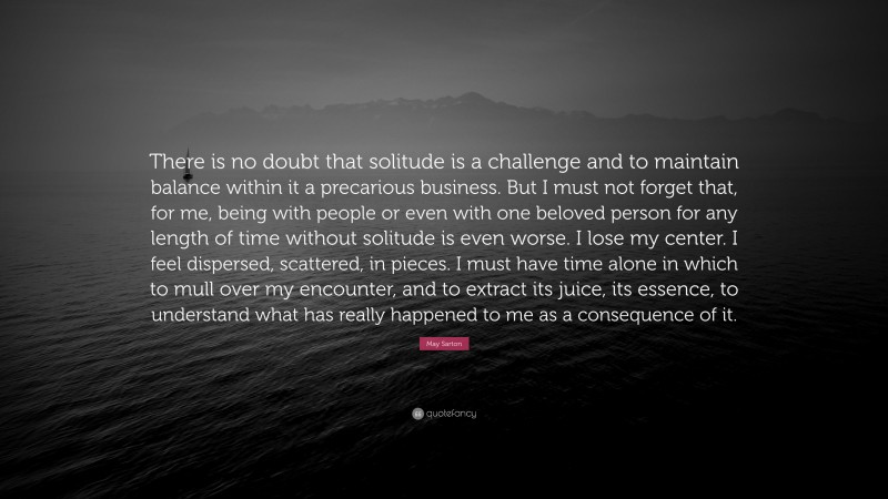 May Sarton Quote: “There is no doubt that solitude is a challenge and to maintain balance within it a precarious business. But I must not forget that, for me, being with people or even with one beloved person for any length of time without solitude is even worse. I lose my center. I feel dispersed, scattered, in pieces. I must have time alone in which to mull over my encounter, and to extract its juice, its essence, to understand what has really happened to me as a consequence of it.”