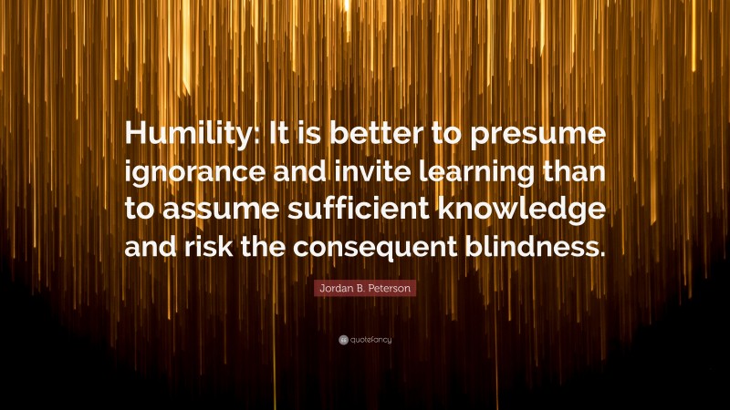Jordan B. Peterson Quote: “Humility: It is better to presume ignorance and invite learning than to assume sufficient knowledge and risk the consequent blindness.”