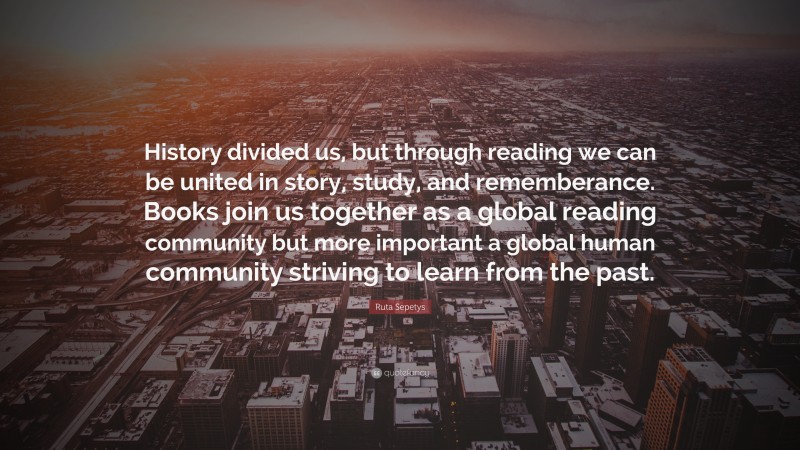 Ruta Sepetys Quote: “History divided us, but through reading we can be united in story, study, and rememberance. Books join us together as a global reading community but more important a global human community striving to learn from the past.”