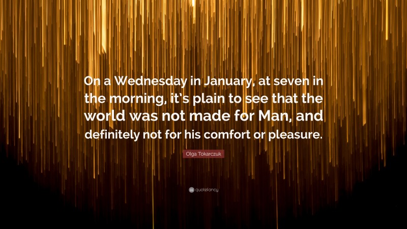 Olga Tokarczuk Quote: “On a Wednesday in January, at seven in the morning, it’s plain to see that the world was not made for Man, and definitely not for his comfort or pleasure.”