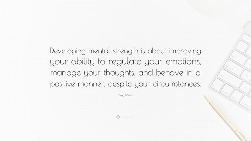 Amy Morin Quote: “Developing mental strength is about improving your ability to regulate your emotions, manage your thoughts, and behave in a positive manner, despite your circumstances.”