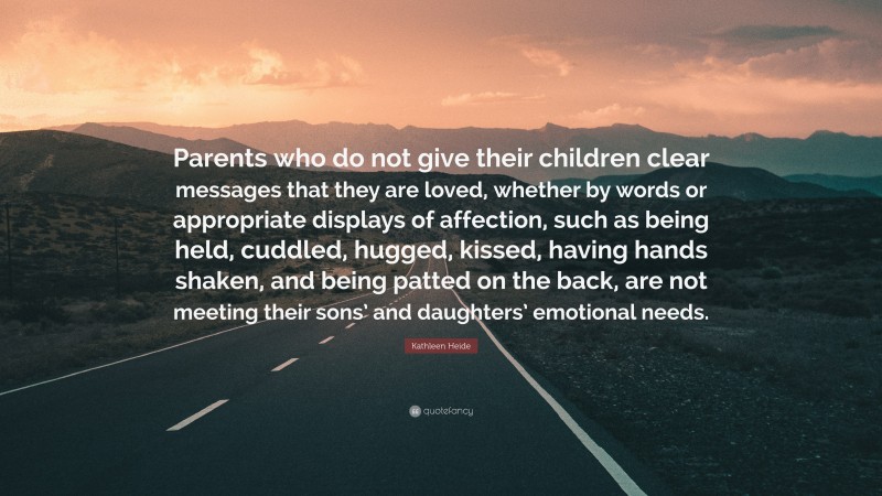 Kathleen Heide Quote: “Parents who do not give their children clear messages that they are loved, whether by words or appropriate displays of affection, such as being held, cuddled, hugged, kissed, having hands shaken, and being patted on the back, are not meeting their sons’ and daughters’ emotional needs.”