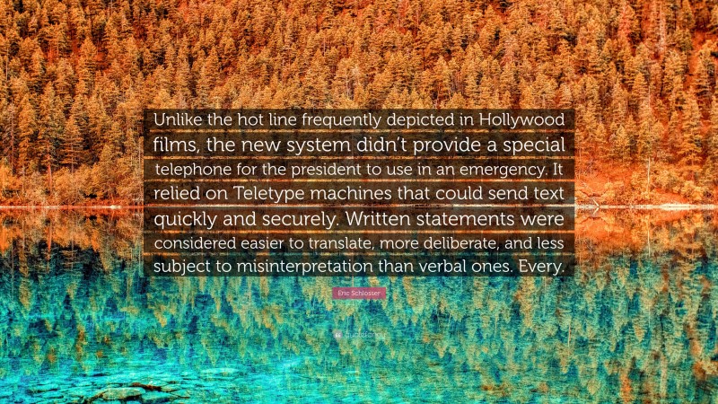 Eric Schlosser Quote: “Unlike the hot line frequently depicted in Hollywood films, the new system didn’t provide a special telephone for the president to use in an emergency. It relied on Teletype machines that could send text quickly and securely. Written statements were considered easier to translate, more deliberate, and less subject to misinterpretation than verbal ones. Every.”