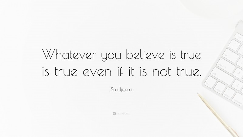Saji Ijiyemi Quote: “Whatever you believe is true is true even if it is not true.”