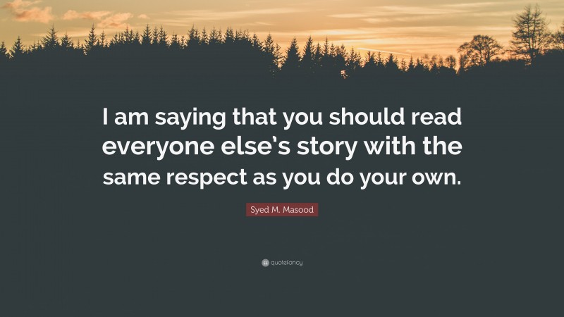 Syed M. Masood Quote: “I am saying that you should read everyone else’s story with the same respect as you do your own.”