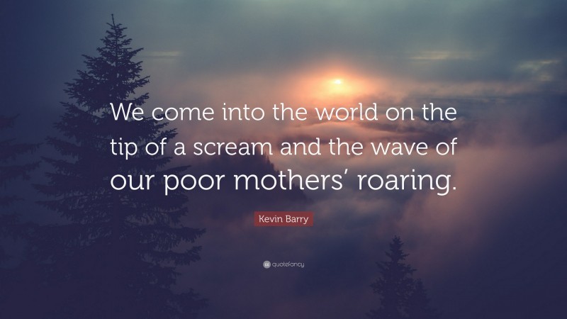 Kevin Barry Quote: “We come into the world on the tip of a scream and the wave of our poor mothers’ roaring.”