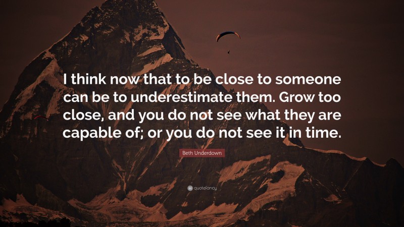 Beth Underdown Quote: “I think now that to be close to someone can be to underestimate them. Grow too close, and you do not see what they are capable of; or you do not see it in time.”