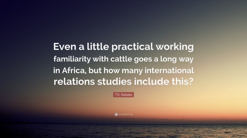 T.K. Naliaka Quote: “Even a little practical working familiarity with cattle goes a long way in Africa, but how many international relations studies include this?”