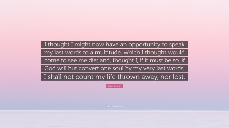 John Bunyan Quote: “I thought I might now have an opportunity to speak my last words to a multitude, which I thought would come to see me die; and, thought I, if it must be so, if God will but convert one soul by my very last words, I shall not count my life thrown away, nor lost.”