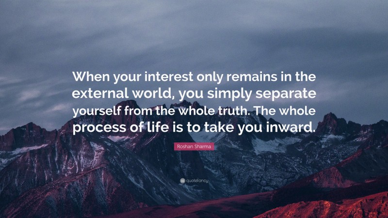 Roshan Sharma Quote: “When your interest only remains in the external world, you simply separate yourself from the whole truth. The whole process of life is to take you inward.”
