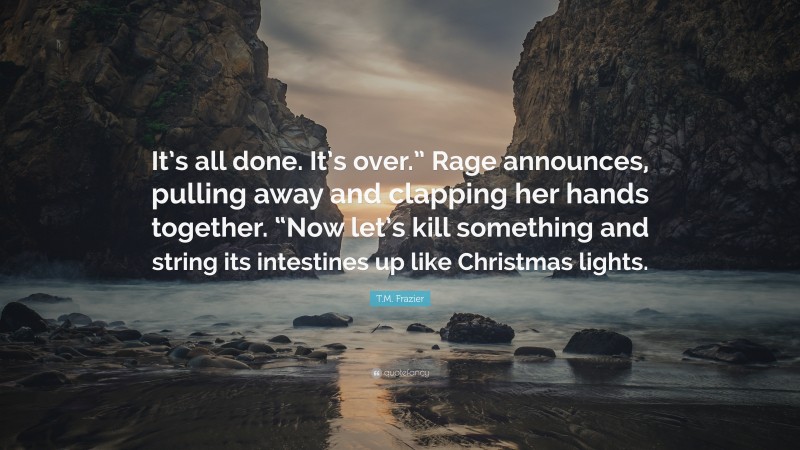 T.M. Frazier Quote: “It’s all done. It’s over.” Rage announces, pulling away and clapping her hands together. “Now let’s kill something and string its intestines up like Christmas lights.”