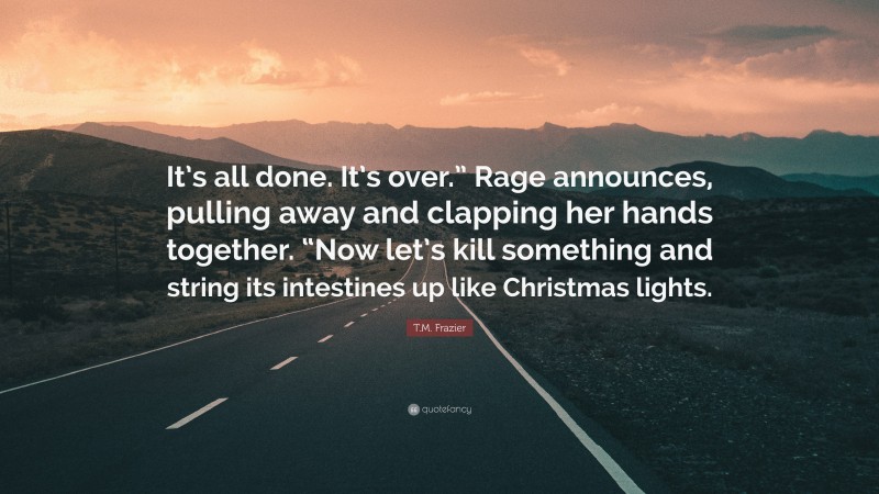 T.M. Frazier Quote: “It’s all done. It’s over.” Rage announces, pulling away and clapping her hands together. “Now let’s kill something and string its intestines up like Christmas lights.”