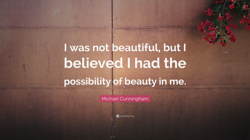 Michael Cunningham Quote: “I was not beautiful, but I believed I had the possibility of beauty in me.”