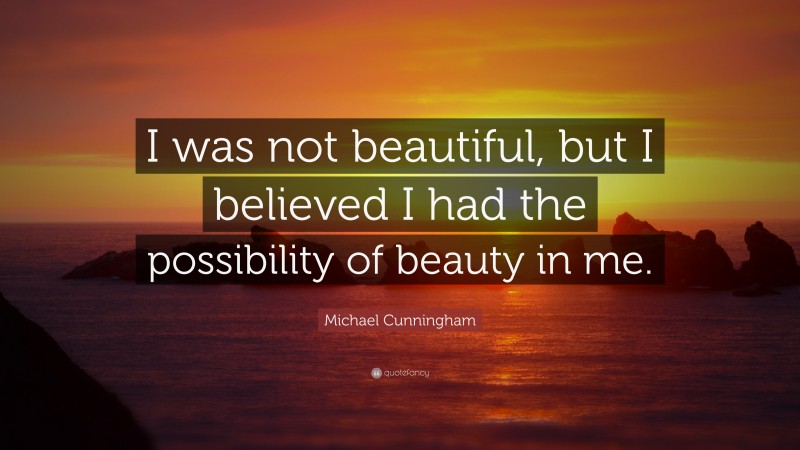 Michael Cunningham Quote: “I was not beautiful, but I believed I had the possibility of beauty in me.”