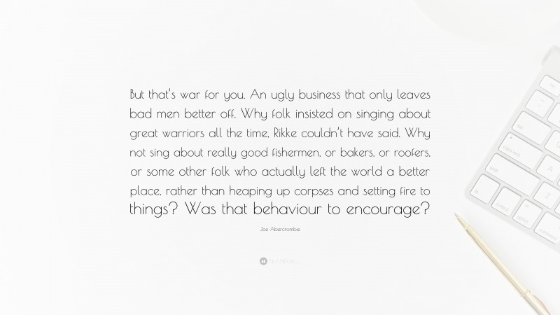 Joe Abercrombie Quote: “But that’s war for you. An ugly business that only leaves bad men better off. Why folk insisted on singing about great warriors all the time, Rikke couldn’t have said. Why not sing about really good fishermen, or bakers, or roofers, or some other folk who actually left the world a better place, rather than heaping up corpses and setting fire to things? Was that behaviour to encourage?”