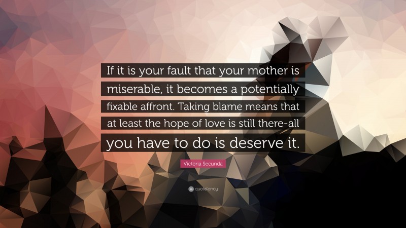 Victoria Secunda Quote: “If it is your fault that your mother is miserable, it becomes a potentially fixable affront. Taking blame means that at least the hope of love is still there-all you have to do is deserve it.”
