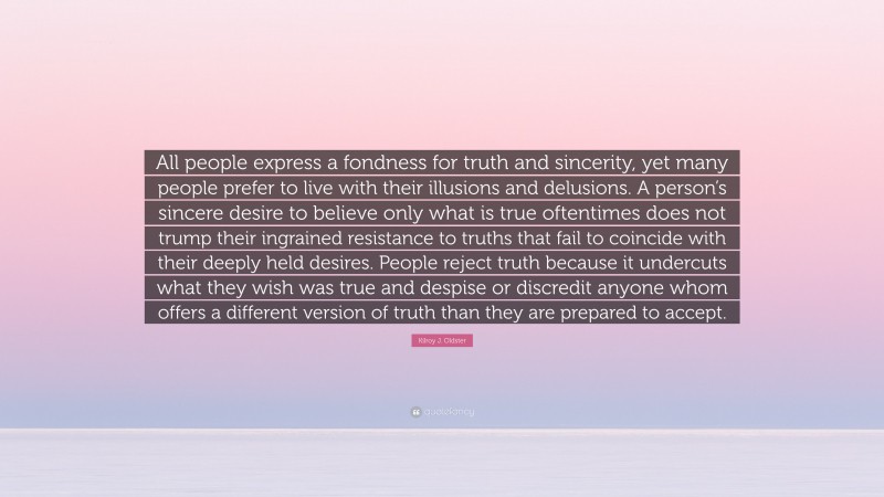 Kilroy J. Oldster Quote: “All people express a fondness for truth and sincerity, yet many people prefer to live with their illusions and delusions. A person’s sincere desire to believe only what is true oftentimes does not trump their ingrained resistance to truths that fail to coincide with their deeply held desires. People reject truth because it undercuts what they wish was true and despise or discredit anyone whom offers a different version of truth than they are prepared to accept.”