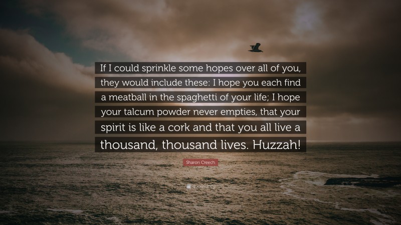 Sharon Creech Quote: “If I could sprinkle some hopes over all of you, they would include these: I hope you each find a meatball in the spaghetti of your life; I hope your talcum powder never empties, that your spirit is like a cork and that you all live a thousand, thousand lives. Huzzah!”