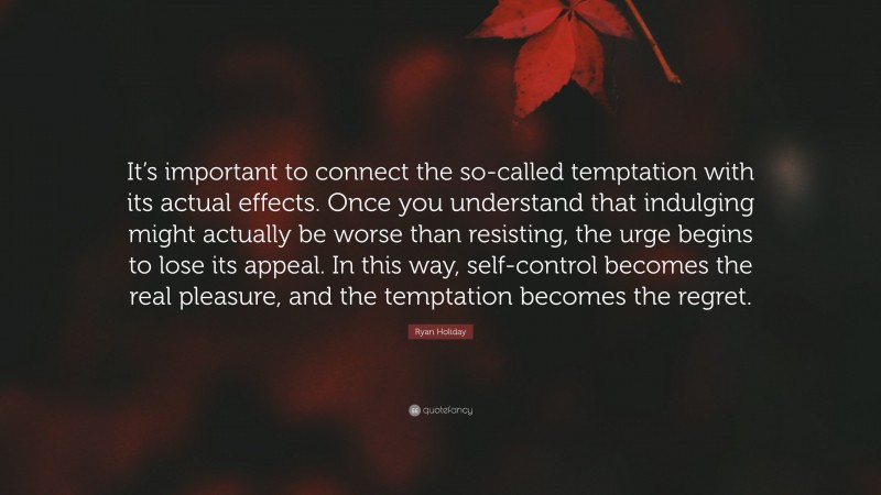 Ryan Holiday Quote: “It’s important to connect the so-called temptation with its actual effects. Once you understand that indulging might actually be worse than resisting, the urge begins to lose its appeal. In this way, self-control becomes the real pleasure, and the temptation becomes the regret.”