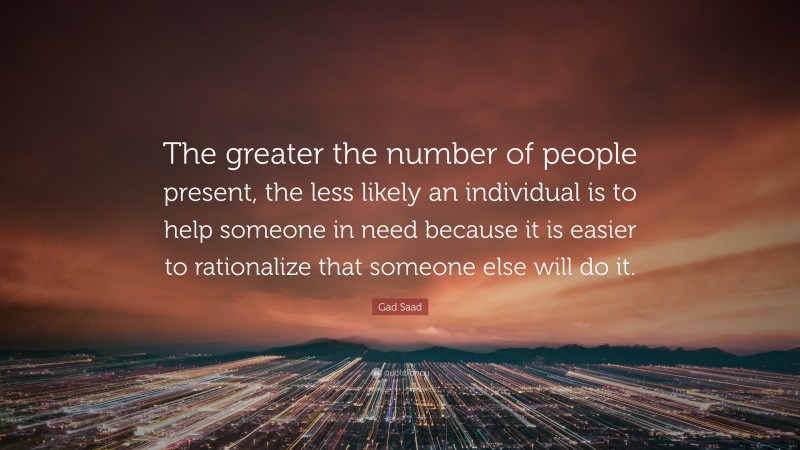 Gad Saad Quote: “The greater the number of people present, the less likely an individual is to help someone in need because it is easier to rationalize that someone else will do it.”