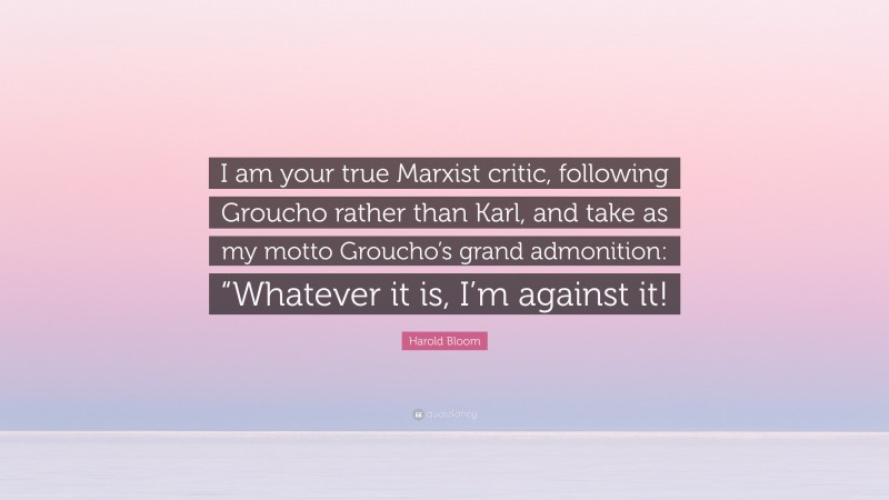 Harold Bloom Quote: “I am your true Marxist critic, following Groucho rather than Karl, and take as my motto Groucho’s grand admonition: “Whatever it is, I’m against it!”