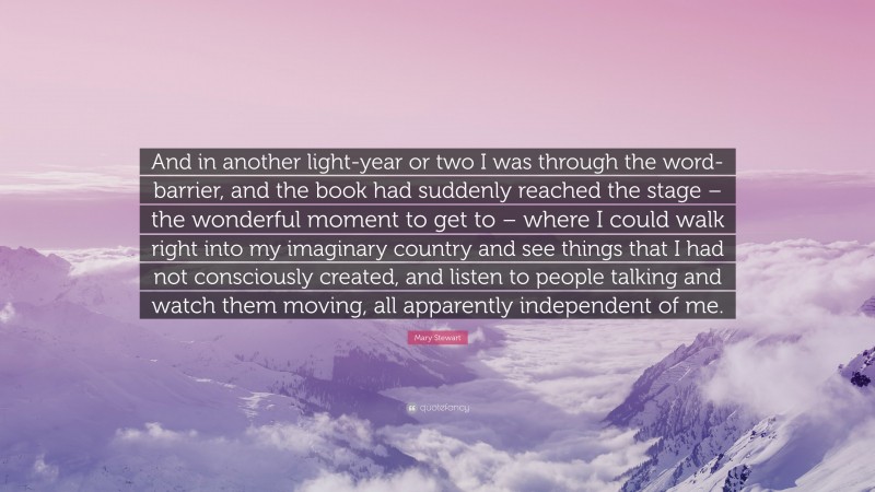 Mary Stewart Quote: “And in another light-year or two I was through the word-barrier, and the book had suddenly reached the stage – the wonderful moment to get to – where I could walk right into my imaginary country and see things that I had not consciously created, and listen to people talking and watch them moving, all apparently independent of me.”