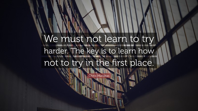 Chris Matakas Quote: “We must not learn to try harder. The key is to learn how not to try in the first place.”