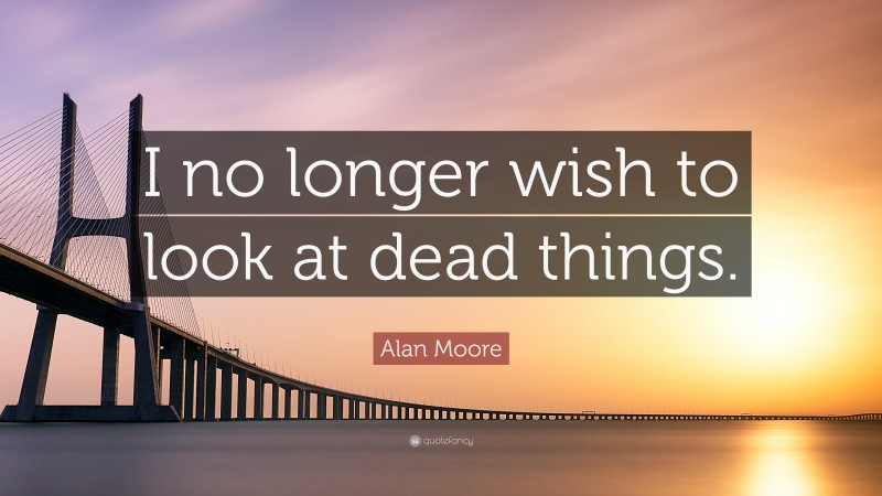 Alan Moore Quote: “I no longer wish to look at dead things.”