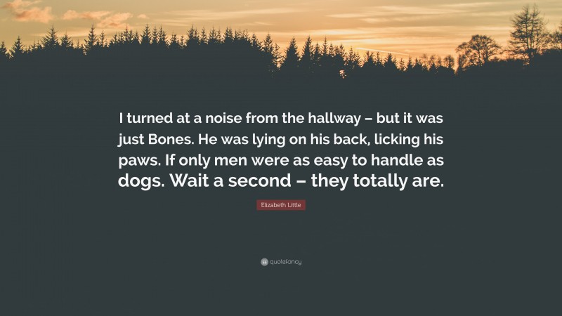 Elizabeth Little Quote: “I turned at a noise from the hallway – but it was just Bones. He was lying on his back, licking his paws. If only men were as easy to handle as dogs. Wait a second – they totally are.”