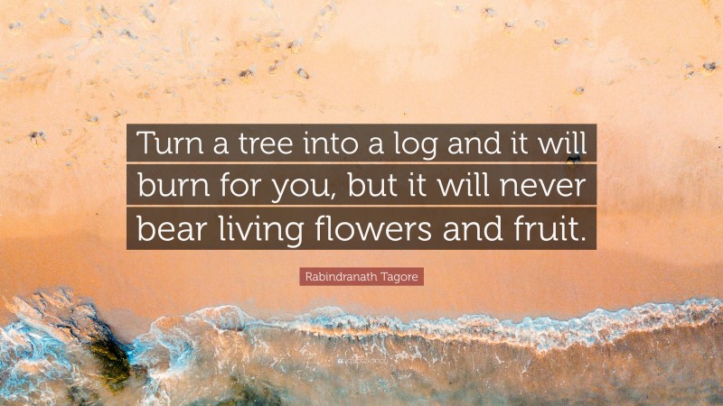 Rabindranath Tagore Quote: “Turn a tree into a log and it will burn for you, but it will never bear living flowers and fruit.”