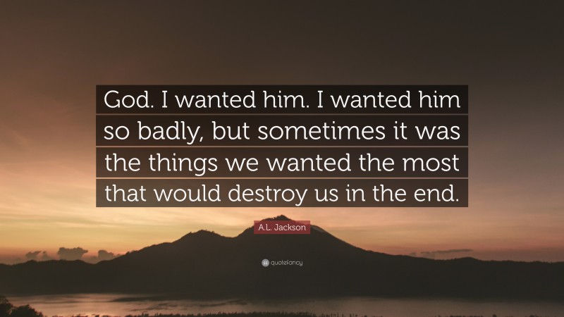 A.L. Jackson Quote: “God. I wanted him. I wanted him so badly, but sometimes it was the things we wanted the most that would destroy us in the end.”