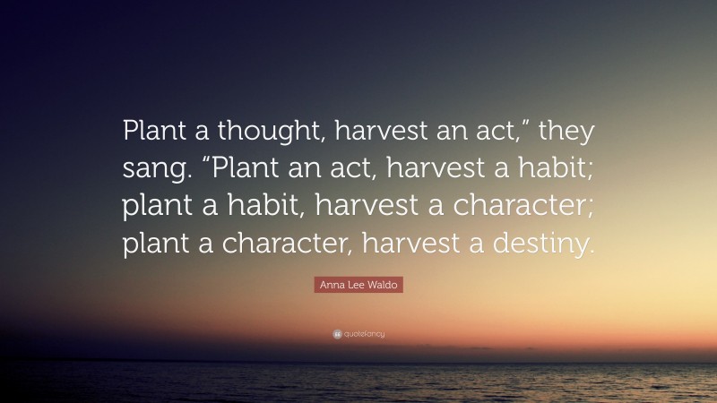 Anna Lee Waldo Quote: “Plant a thought, harvest an act,” they sang. “Plant an act, harvest a habit; plant a habit, harvest a character; plant a character, harvest a destiny.”