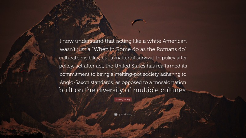 Debby Irving Quote: “I now understand that acting like a white American wasn’t just a “When in Rome do as the Romans do” cultural sensibility, but a matter of survival. In policy after policy, act after act, the United States has reaffirmed its commitment to being a melting-pot society adhering to Anglo-Saxon standards, as opposed to a mosaic nation built on the diversity of multiple cultures.”