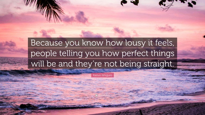 Kazuo Ishiguro Quote: “Because you know how lousy it feels, people telling you how perfect things will be and they’re not being straight.”