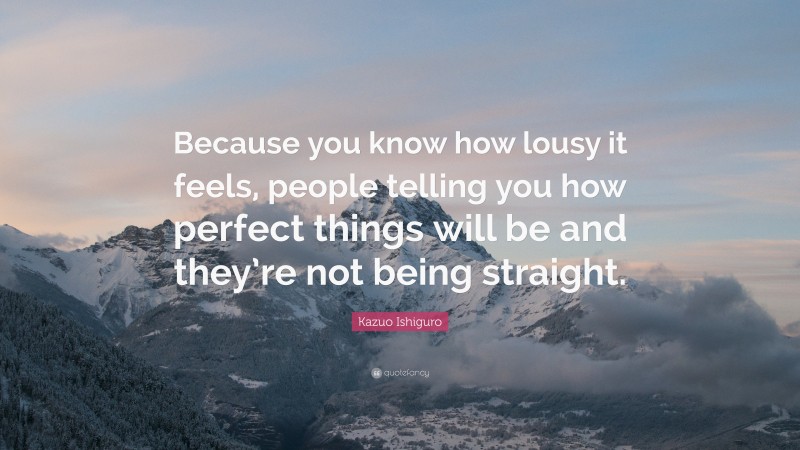 Kazuo Ishiguro Quote: “Because you know how lousy it feels, people telling you how perfect things will be and they’re not being straight.”