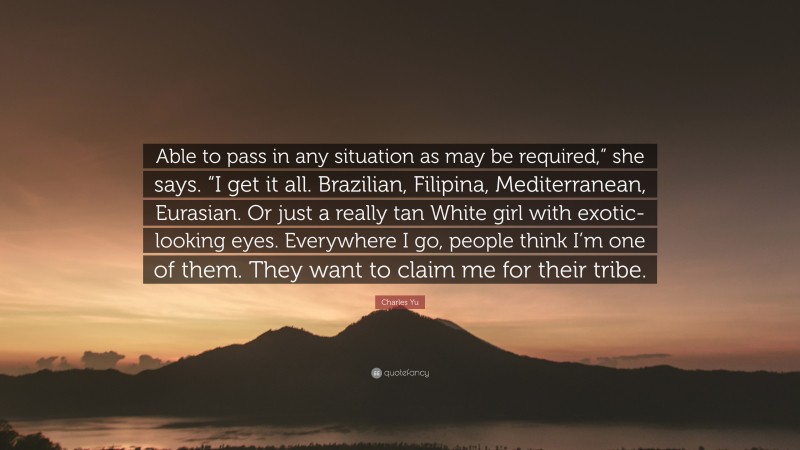 Charles Yu Quote: “Able to pass in any situation as may be required,” she says. “I get it all. Brazilian, Filipina, Mediterranean, Eurasian. Or just a really tan White girl with exotic-looking eyes. Everywhere I go, people think I’m one of them. They want to claim me for their tribe.”