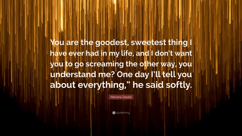 Mariana Zapata Quote: “You are the goodest, sweetest thing I have ever had in my life, and I don’t want you to go screaming the other way, you understand me? One day I’ll tell you about everything,” he said softly.”