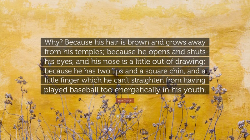 Kate Chopin Quote: “Why? Because his hair is brown and grows away from his temples; because he opens and shuts his eyes, and his nose is a little out of drawing; because he has two lips and a square chin, and a little finger which he can’t straighten from having played baseball too energetically in his youth.”