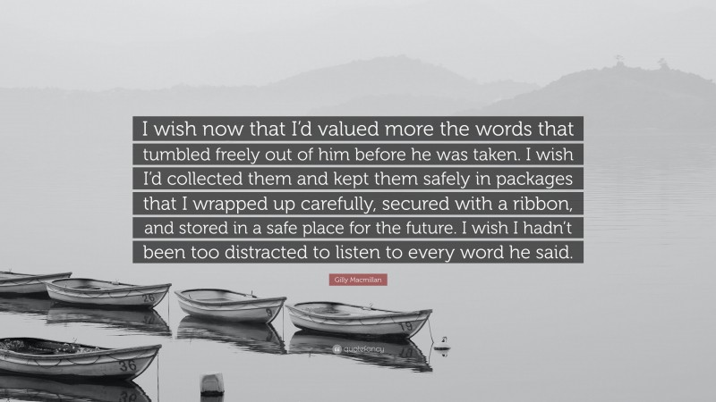 Gilly Macmillan Quote: “I wish now that I’d valued more the words that tumbled freely out of him before he was taken. I wish I’d collected them and kept them safely in packages that I wrapped up carefully, secured with a ribbon, and stored in a safe place for the future. I wish I hadn’t been too distracted to listen to every word he said.”