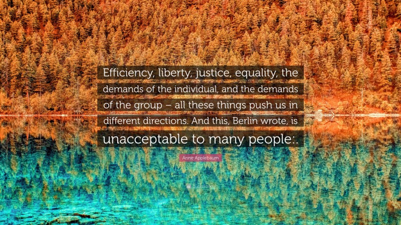 Anne Applebaum Quote: “Efficiency, liberty, justice, equality, the demands of the individual, and the demands of the group – all these things push us in different directions. And this, Berlin wrote, is unacceptable to many people:.”