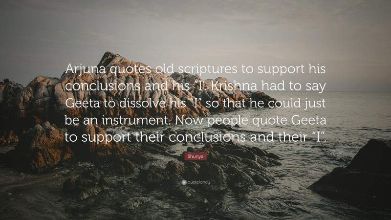 Shunya Quote: “Arjuna quotes old scriptures to support his conclusions and his “I’. Krishna had to say Geeta to dissolve his “I” so that he could just be an instrument. Now people quote Geeta to support their conclusions and their “I”.”