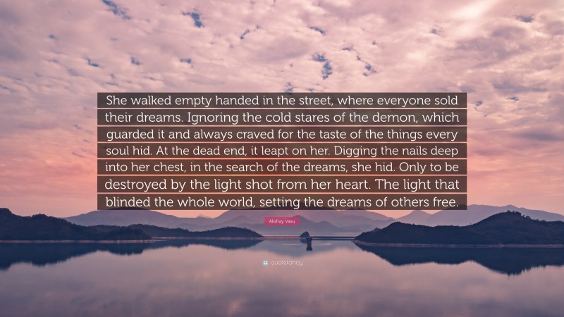 Akshay Vasu Quote: “She walked empty handed in the street, where everyone sold their dreams. Ignoring the cold stares of the demon, which guarded it and always craved for the taste of the things every soul hid. At the dead end, it leapt on her. Digging the nails deep into her chest, in the search of the dreams, she hid. Only to be destroyed by the light shot from her heart. The light that blinded the whole world, setting the dreams of others free.”