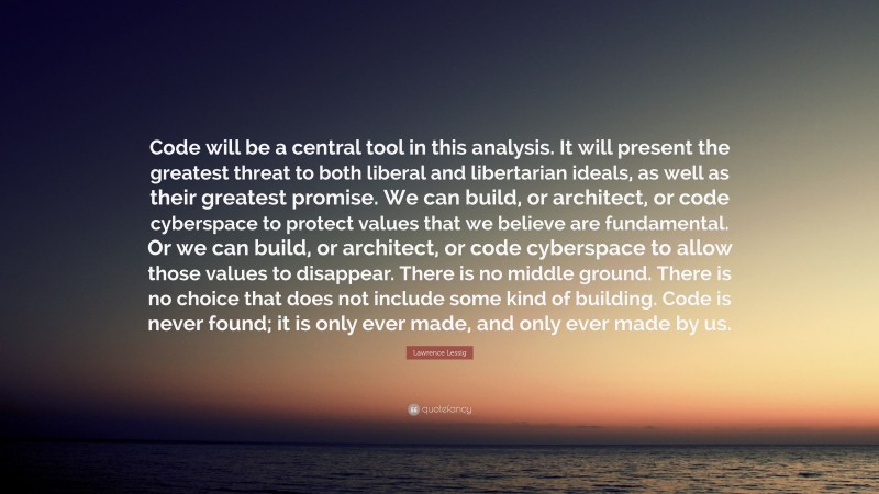 Lawrence Lessig Quote: “Code will be a central tool in this analysis. It will present the greatest threat to both liberal and libertarian ideals, as well as their greatest promise. We can build, or architect, or code cyberspace to protect values that we believe are fundamental. Or we can build, or architect, or code cyberspace to allow those values to disappear. There is no middle ground. There is no choice that does not include some kind of building. Code is never found; it is only ever made, and only ever made by us.”