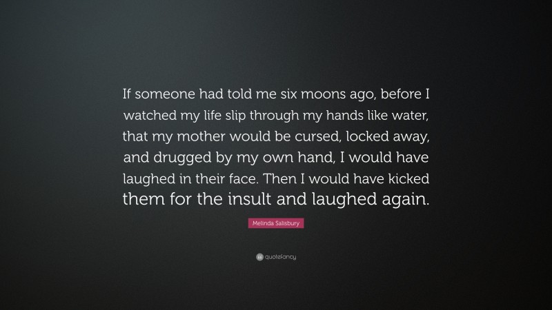 Melinda Salisbury Quote: “If someone had told me six moons ago, before I watched my life slip through my hands like water, that my mother would be cursed, locked away, and drugged by my own hand, I would have laughed in their face. Then I would have kicked them for the insult and laughed again.”