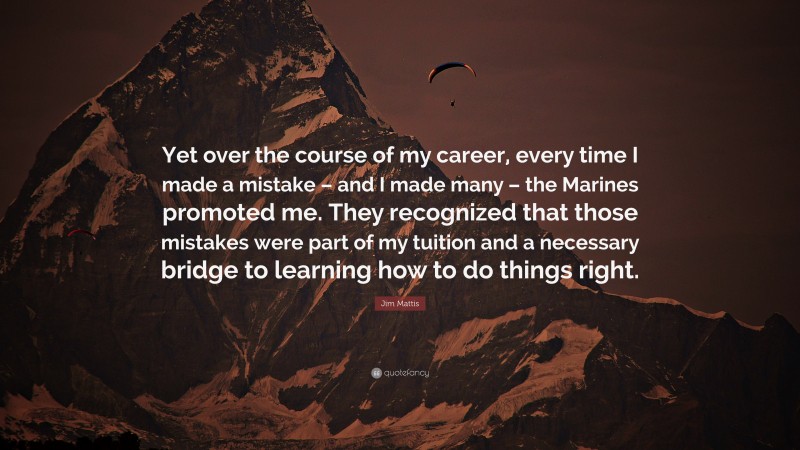 Jim Mattis Quote: “Yet over the course of my career, every time I made a mistake – and I made many – the Marines promoted me. They recognized that those mistakes were part of my tuition and a necessary bridge to learning how to do things right.”