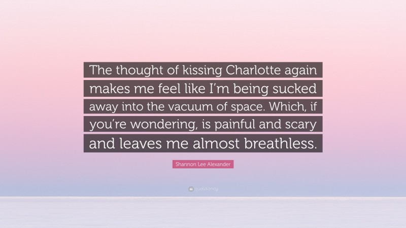 Shannon Lee Alexander Quote: “The thought of kissing Charlotte again makes me feel like I’m being sucked away into the vacuum of space. Which, if you’re wondering, is painful and scary and leaves me almost breathless.”